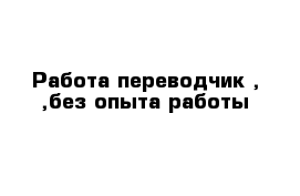 Работа переводчик , ,без опыта работы